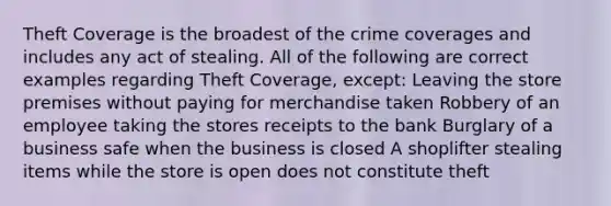 Theft Coverage is the broadest of the crime coverages and includes any act of stealing. All of the following are correct examples regarding Theft Coverage, except: Leaving the store premises without paying for merchandise taken Robbery of an employee taking the stores receipts to the bank Burglary of a business safe when the business is closed A shoplifter stealing items while the store is open does not constitute theft