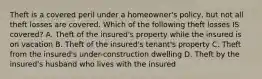 Theft is a covered peril under a homeowner's policy, but not all theft losses are covered. Which of the following theft losses IS covered? A. Theft of the insured's property while the insured is on vacation B. Theft of the insured's tenant's property C. Theft from the insured's under-construction dwelling D. Theft by the insured's husband who lives with the insured