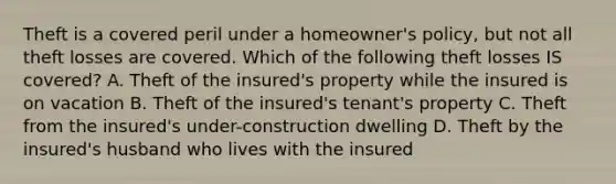 Theft is a covered peril under a homeowner's policy, but not all theft losses are covered. Which of the following theft losses IS covered? A. Theft of the insured's property while the insured is on vacation B. Theft of the insured's tenant's property C. Theft from the insured's under-construction dwelling D. Theft by the insured's husband who lives with the insured