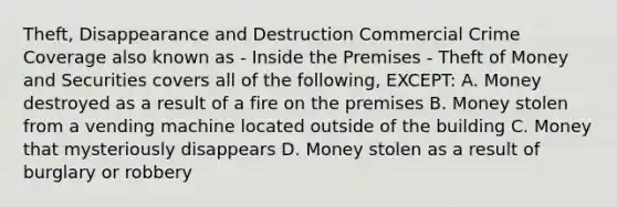 Theft, Disappearance and Destruction Commercial Crime Coverage also known as - Inside the Premises - Theft of Money and Securities covers all of the following, EXCEPT: A. Money destroyed as a result of a fire on the premises B. Money stolen from a vending machine located outside of the building C. Money that mysteriously disappears D. Money stolen as a result of burglary or robbery