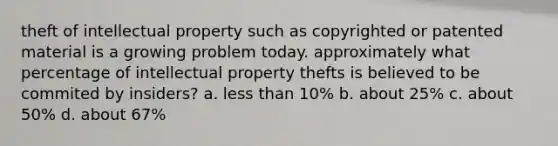 theft of intellectual property such as copyrighted or patented material is a growing problem today. approximately what percentage of intellectual property thefts is believed to be commited by insiders? a. less than 10% b. about 25% c. about 50% d. about 67%