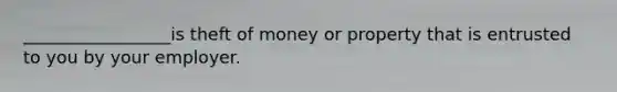 _________________is theft of money or property that is entrusted to you by your employer.