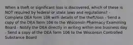 When a theft or significant loss is discovered, which of these is NOT required by federal or state laws and regulations? - Complete DEA form 106 with details of the theft/loss - Send a copy of the DEA form 106 to the Wisconsin Pharmacy Examining Board - Notify the DEA directly in writing within one business day - Send a copy of the DEA form 106 to the Wisconsin Controlled Substance Board