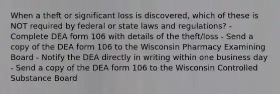 When a theft or significant loss is discovered, which of these is NOT required by federal or state laws and regulations? - Complete DEA form 106 with details of the theft/loss - Send a copy of the DEA form 106 to the Wisconsin Pharmacy Examining Board - Notify the DEA directly in writing within one business day - Send a copy of the DEA form 106 to the Wisconsin Controlled Substance Board