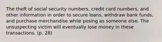 The theft of social security numbers, credit card numbers, and other information in order to secure loans, withdraw bank funds, and purchase merchandise while posing as someone else. The unsuspecting victim will eventually lose money in these transactions. (p. 28)