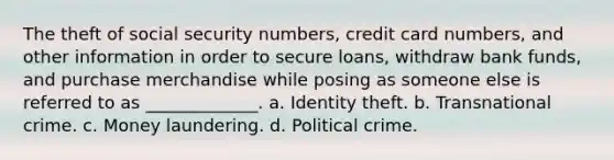 The theft of social security numbers, credit card numbers, and other information in order to secure loans, withdraw bank funds, and purchase merchandise while posing as someone else is referred to as _____________. a. Identity theft. b. Transnational crime. c. Money laundering. d. Political crime.