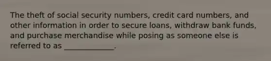 The theft of social security numbers, credit card numbers, and other information in order to secure loans, withdraw bank funds, and purchase merchandise while posing as someone else is referred to as _____________.