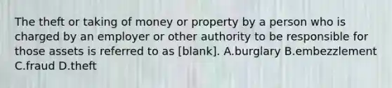 The theft or taking of money or property by a person who is charged by an employer or other authority to be responsible for those assets is referred to as [blank]. A.burglary B.embezzlement C.fraud D.theft