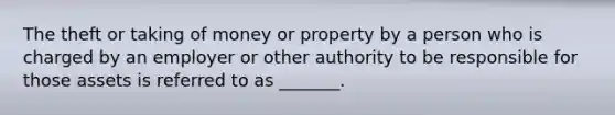 The theft or taking of money or property by a person who is charged by an employer or other authority to be responsible for those assets is referred to as _______.