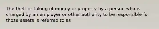 The theft or taking of money or property by a person who is charged by an employer or other authority to be responsible for those assets is referred to as