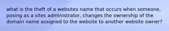 what is the theft of a websites name that occurs when someone, posing as a sites administrator, changes the ownership of the domain name assigned to the website to another website owner?