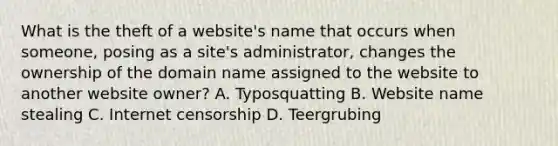 What is the theft of a website's name that occurs when someone, posing as a site's administrator, changes the ownership of the domain name assigned to the website to another website owner? A. Typosquatting B. Website name stealing C. Internet censorship D. Teergrubing