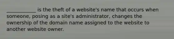 ____________ is the theft of a website's name that occurs when someone, posing as a site's administrator, changes the ownership of the domain name assigned to the website to another website owner.