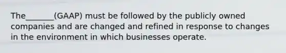 The_______(GAAP) must be followed by the publicly owned companies and are changed and refined in response to changes in the environment in which businesses operate.