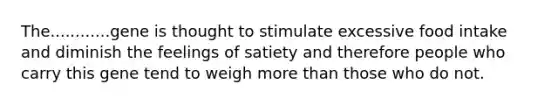 The............gene is thought to stimulate excessive food intake and diminish the feelings of satiety and therefore people who carry this gene tend to weigh more than those who do not.