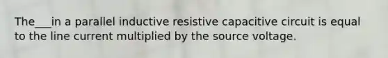 The___in a parallel inductive resistive capacitive circuit is equal to the line current multiplied by the source voltage.