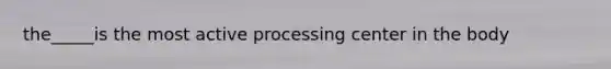 the_____is the most active processing center in the body