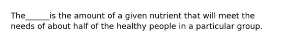 The______is the amount of a given nutrient that will meet the needs of about half of the healthy people in a particular group.