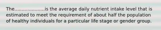 The.....................is the average daily nutrient intake level that is estimated to meet the requirement of about half the population of healthy individuals for a particular life stage or gender group.