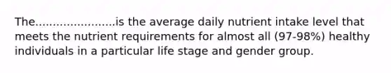 The.......................is the average daily nutrient intake level that meets the nutrient requirements for almost all (97-98%) healthy individuals in a particular life stage and gender group.