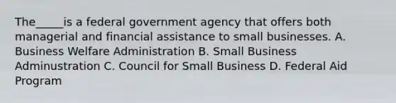 The_____is a federal government agency that offers both managerial and financial assistance to small businesses. A. Business Welfare Administration B. Small Business Adminustration C. Council for Small Business D. Federal Aid Program