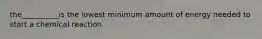 the__________is the lowest minimum amount of energy needed to start a chemical reaction