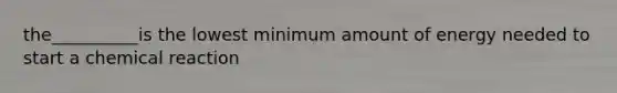 the__________is the lowest minimum amount of energy needed to start a chemical reaction