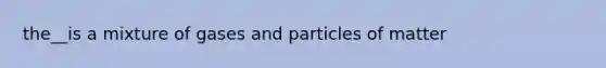 the__is a mixture of gases and particles of matter