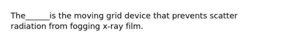 The______is the moving grid device that prevents scatter radiation from fogging x-ray film.