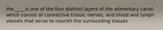 the_____is one of the four distinct layers of the alimentary canal, which consist of connective tissue, nerves, and blood and lymph vessels that serve to nourish the surrounding tissues