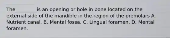 The_________is an opening or hole in bone located on the external side of the mandible in the region of the premolars A. Nutrient canal. B. Mental fossa. C. Lingual foramen. D. Mental foramen.