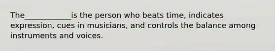 The____________is the person who beats time, indicates expression, cues in musicians, and controls the balance among instruments and voices.