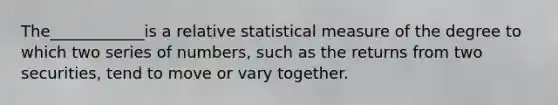 The____________is a relative statistical measure of the degree to which two series of numbers, such as the returns from two securities, tend to move or vary together.