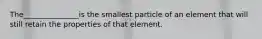 The_______________is the smallest particle of an element that will still retain the properties of that element.