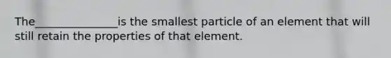 The_______________is the smallest particle of an element that will still retain the properties of that element.