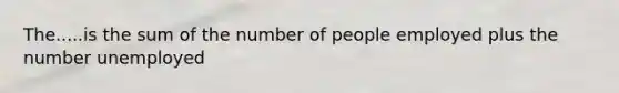 The.....is the sum of the number of people employed plus the number unemployed