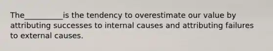 The__________is the tendency to overestimate our value by attributing successes to internal causes and attributing failures to external causes.