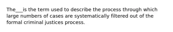 The___is the term used to describe the process through which large numbers of cases are systematically filtered out of the formal criminal justices process.