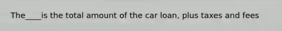 The____is the total amount of the car loan, plus taxes and fees