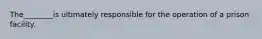 ​The________is ultimately responsible for the operation of a prison facility.