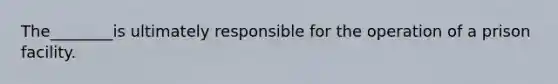 ​The________is ultimately responsible for the operation of a prison facility.