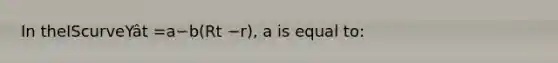 In theIScurveYât =a−b(Rt −r), a is equal to: