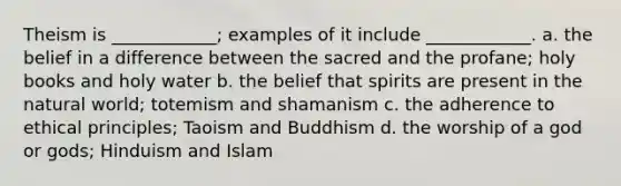 Theism is ____________; examples of it include ____________. a. the belief in a difference between the sacred and the profane; holy books and holy water b. the belief that spirits are present in the natural world; totemism and shamanism c. the adherence to ethical principles; Taoism and Buddhism d. the worship of a god or gods; Hinduism and Islam