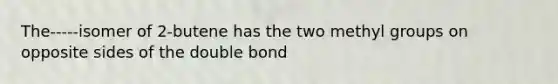 The-----isomer of 2-butene has the two methyl groups on opposite sides of the double bond