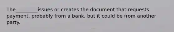 The_________issues or creates the document that requests payment, probably from a bank, but it could be from another party.