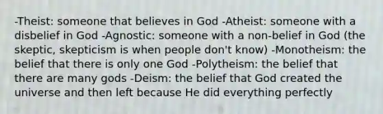 -Theist: someone that believes in God -Atheist: someone with a disbelief in God -Agnostic: someone with a non-belief in God (the skeptic, skepticism is when people don't know) -Monotheism: the belief that there is only one God -Polytheism: the belief that there are many gods -Deism: the belief that God created the universe and then left because He did everything perfectly