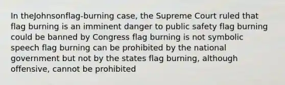 In theJohnsonflag-burning case, the Supreme Court ruled that flag burning is an imminent danger to public safety flag burning could be banned by Congress flag burning is not symbolic speech flag burning can be prohibited by the national government but not by the states flag burning, although offensive, cannot be prohibited