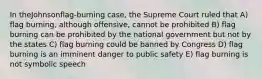 In theJohnsonflag-burning case, the Supreme Court ruled that A) flag burning, although offensive, cannot be prohibited B) flag burning can be prohibited by the national government but not by the states C) flag burning could be banned by Congress D) flag burning is an imminent danger to public safety E) flag burning is not symbolic speech