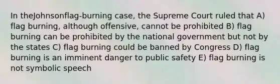 In theJohnsonflag-burning case, the Supreme Court ruled that A) flag burning, although offensive, cannot be prohibited B) flag burning can be prohibited by the national government but not by the states C) flag burning could be banned by Congress D) flag burning is an imminent danger to public safety E) flag burning is not symbolic speech