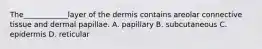 The____________layer of the dermis contains areolar connective tissue and dermal papillae. A. papillary B. subcutaneous C. epidermis D. reticular